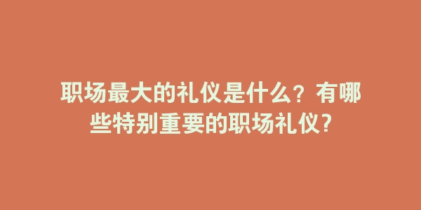 职场最大的礼仪是什么？有哪些特别重要的职场礼仪?-海豚优课