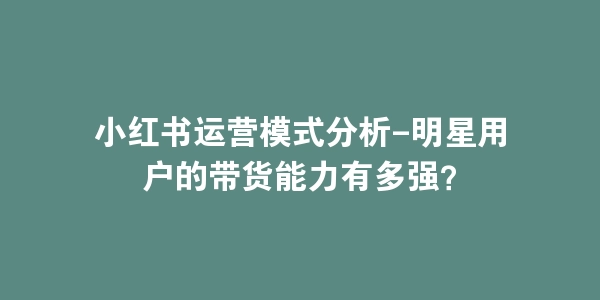 小红书运营模式分析-明星用户的带货能力有多强？-海豚优课